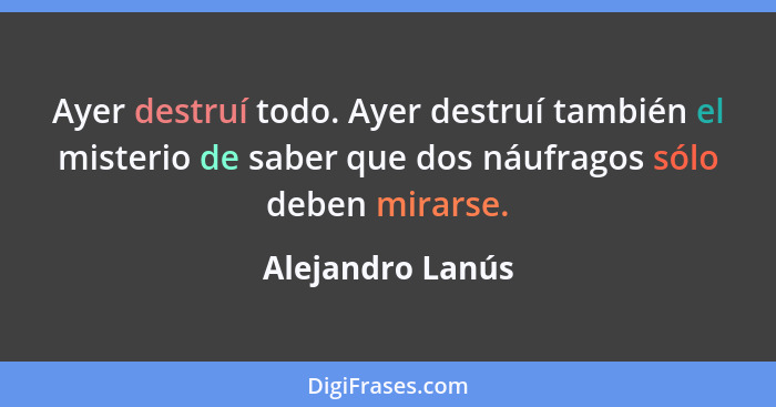 Ayer destruí todo. Ayer destruí también el misterio de saber que dos náufragos sólo deben mirarse.... - Alejandro Lanús