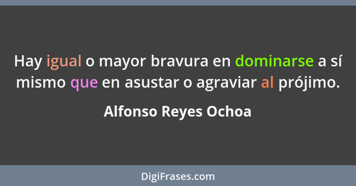 Hay igual o mayor bravura en dominarse a sí mismo que en asustar o agraviar al prójimo.... - Alfonso Reyes Ochoa
