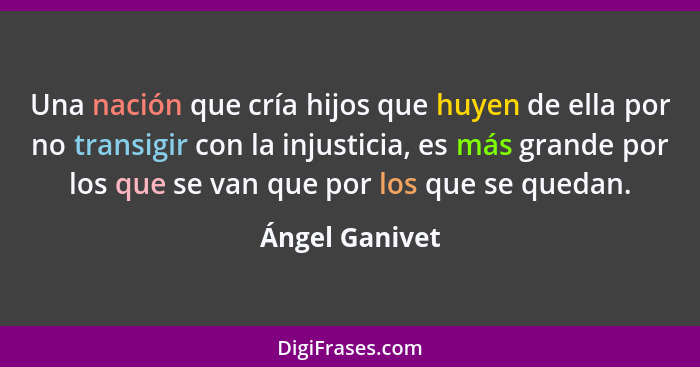 Una nación que cría hijos que huyen de ella por no transigir con la injusticia, es más grande por los que se van que por los que se qu... - Ángel Ganivet