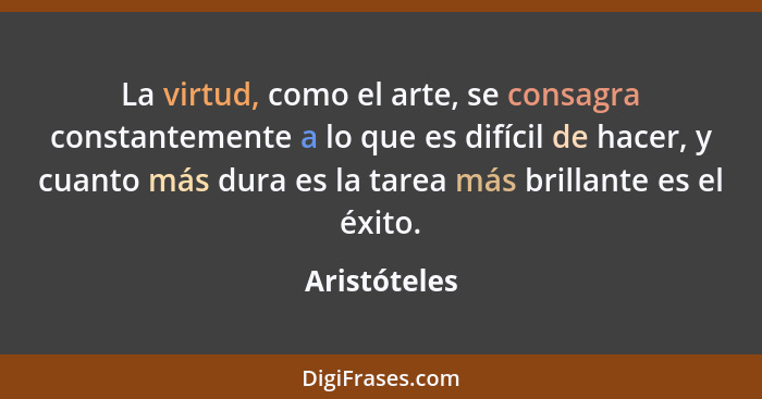 La virtud, como el arte, se consagra constantemente a lo que es difícil de hacer, y cuanto más dura es la tarea más brillante es el éxit... - Aristóteles