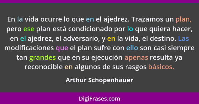 En la vida ocurre lo que en el ajedrez. Trazamos un plan, pero ese plan está condicionado por lo que quiera hacer, en el ajedrez... - Arthur Schopenhauer