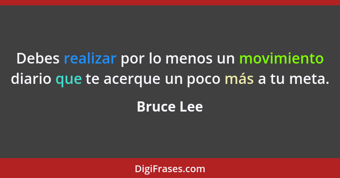 Debes realizar por lo menos un movimiento diario que te acerque un poco más a tu meta.... - Bruce Lee