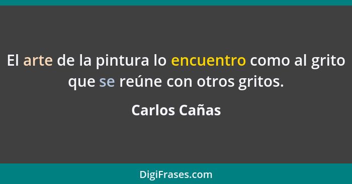 El arte de la pintura lo encuentro como al grito que se reúne con otros gritos.... - Carlos Cañas