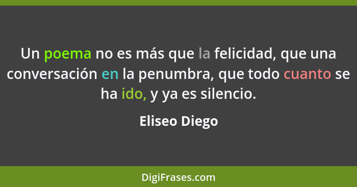 Un poema no es más que la felicidad, que una conversación en la penumbra, que todo cuanto se ha ido, y ya es silencio.... - Eliseo Diego