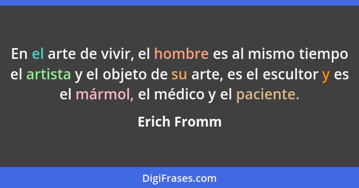 En el arte de vivir, el hombre es al mismo tiempo el artista y el objeto de su arte, es el escultor y es el mármol, el médico y el pacie... - Erich Fromm