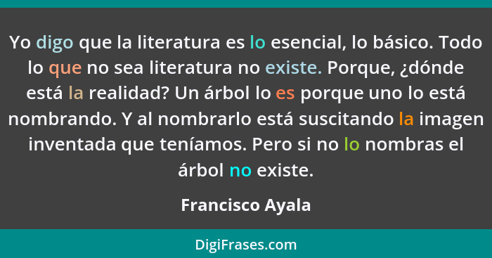 Yo digo que la literatura es lo esencial, lo básico. Todo lo que no sea literatura no existe. Porque, ¿dónde está la realidad? Un ár... - Francisco Ayala