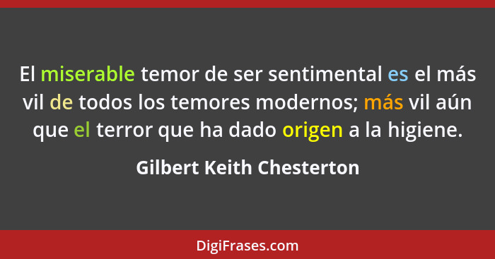 El miserable temor de ser sentimental es el más vil de todos los temores modernos; más vil aún que el terror que ha dado or... - Gilbert Keith Chesterton