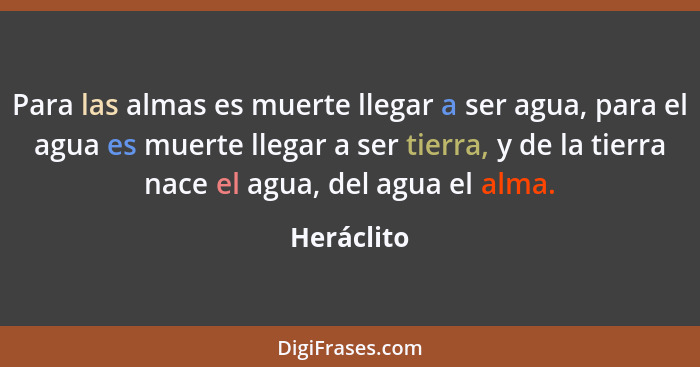 Para las almas es muerte llegar a ser agua, para el agua es muerte llegar a ser tierra, y de la tierra nace el agua, del agua el alma.... - Heráclito