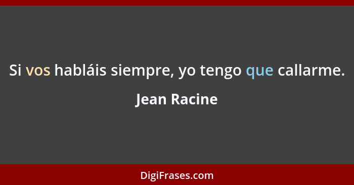 Si vos habláis siempre, yo tengo que callarme.... - Jean Racine