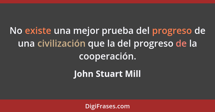 No existe una mejor prueba del progreso de una civilización que la del progreso de la cooperación.... - John Stuart Mill
