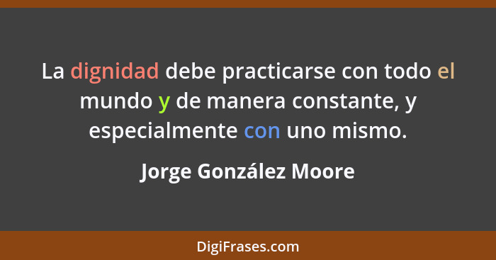 La dignidad debe practicarse con todo el mundo y de manera constante, y especialmente con uno mismo.... - Jorge González Moore