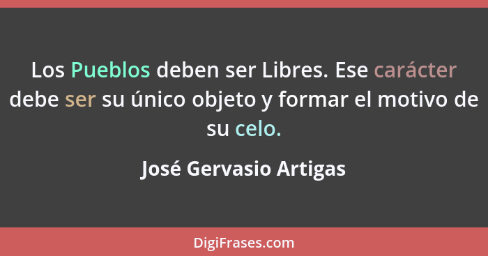 Los Pueblos deben ser Libres. Ese carácter debe ser su único objeto y formar el motivo de su celo.... - José Gervasio Artigas