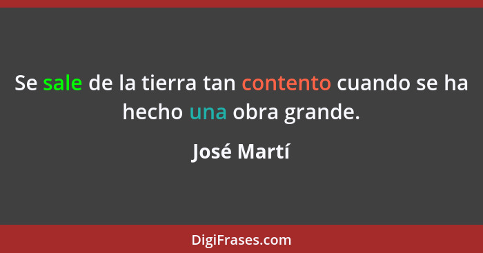 Se sale de la tierra tan contento cuando se ha hecho una obra grande.... - José Martí