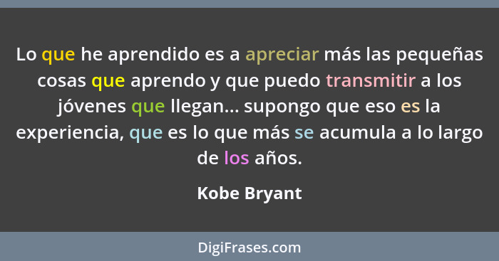 Lo que he aprendido es a apreciar más las pequeñas cosas que aprendo y que puedo transmitir a los jóvenes que llegan... supongo que eso... - Kobe Bryant