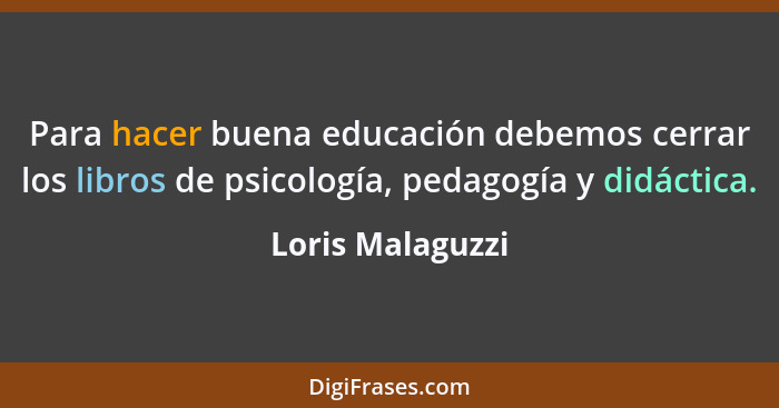 Para hacer buena educación debemos cerrar los libros de psicología, pedagogía y didáctica.... - Loris Malaguzzi