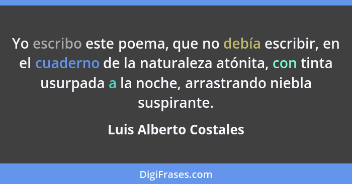 Yo escribo este poema, que no debía escribir, en el cuaderno de la naturaleza atónita, con tinta usurpada a la noche, arrastra... - Luis Alberto Costales