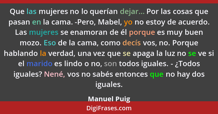 Que las mujeres no lo querían dejar... Por las cosas que pasan en la cama. -Pero, Mabel, yo no estoy de acuerdo. Las mujeres se enamoran... - Manuel Puig