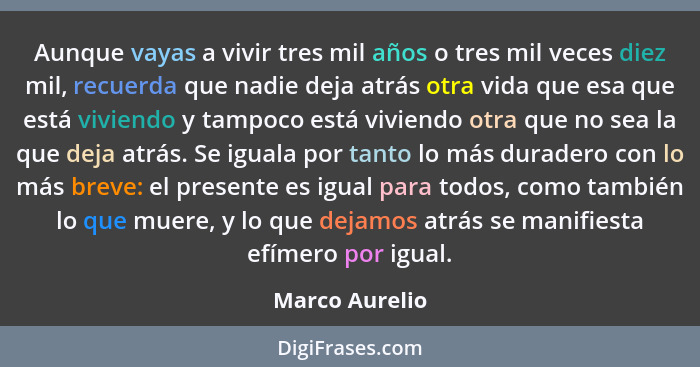 Aunque vayas a vivir tres mil años o tres mil veces diez mil, recuerda que nadie deja atrás otra vida que esa que está viviendo y tamp... - Marco Aurelio