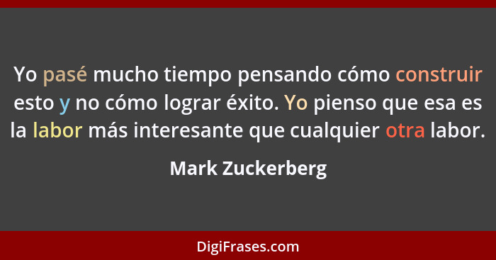 Yo pasé mucho tiempo pensando cómo construir esto y no cómo lograr éxito. Yo pienso que esa es la labor más interesante que cualquie... - Mark Zuckerberg