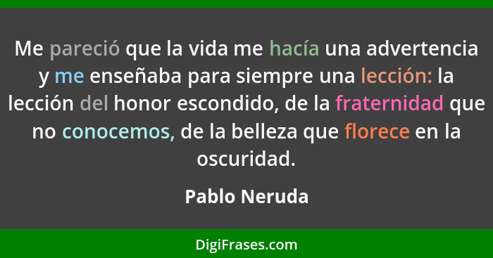 Me pareció que la vida me hacía una advertencia y me enseñaba para siempre una lección: la lección del honor escondido, de la fraternid... - Pablo Neruda