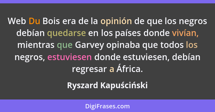 Web Du Bois era de la opinión de que los negros debían quedarse en los países donde vivían, mientras que Garvey opinaba que todo... - Ryszard Kapuściński