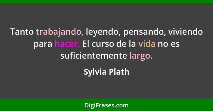 Tanto trabajando, leyendo, pensando, viviendo para hacer. El curso de la vida no es suficientemente largo.... - Sylvia Plath