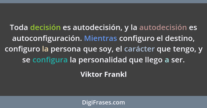 Toda decisión es autodecisión, y la autodecisión es autoconfiguración. Mientras configuro el destino, configuro la persona que soy, el... - Viktor Frankl