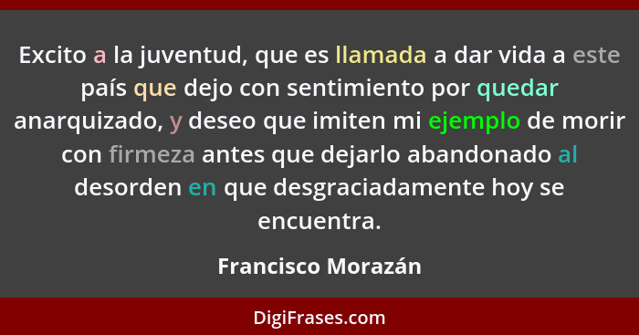 Excito a la juventud, que es llamada a dar vida a este país que dejo con sentimiento por quedar anarquizado, y deseo que imiten mi... - Francisco Morazán