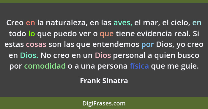 Creo en la naturaleza, en las aves, el mar, el cielo, en todo lo que puedo ver o que tiene evidencia real. Si estas cosas son las que... - Frank Sinatra