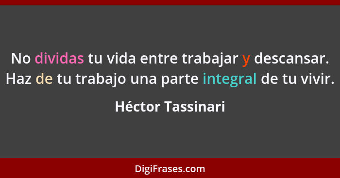 No dividas tu vida entre trabajar y descansar. Haz de tu trabajo una parte integral de tu vivir.... - Héctor Tassinari