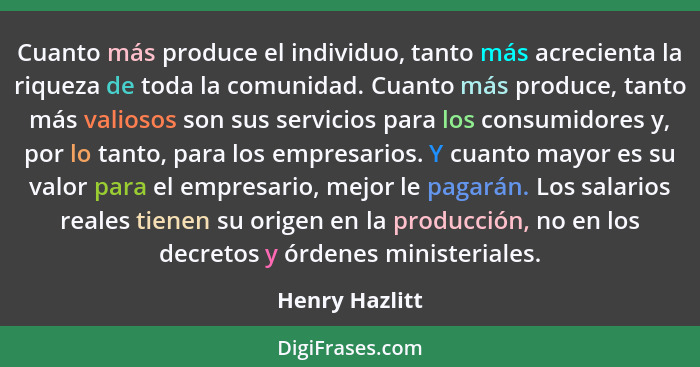 Cuanto más produce el individuo, tanto más acrecienta la riqueza de toda la comunidad. Cuanto más produce, tanto más valiosos son sus... - Henry Hazlitt