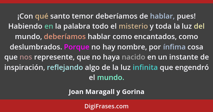 ¡Con qué santo temor deberíamos de hablar, pues! Habiendo en la palabra todo el misterio y toda la luz del mundo, deberíamos... - Joan Maragall y Gorina