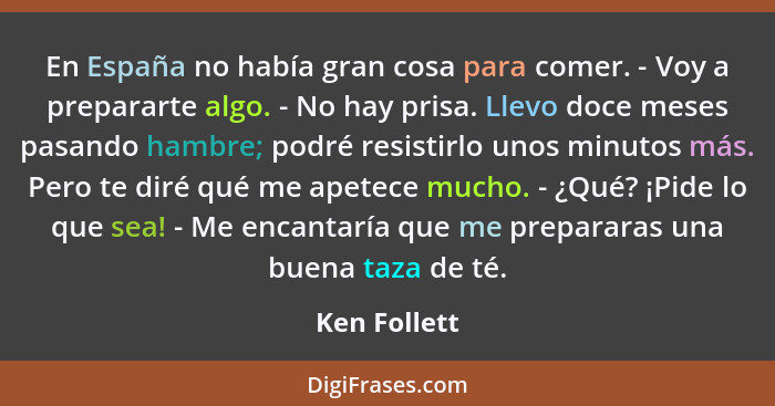 En España no había gran cosa para comer. - Voy a prepararte algo. - No hay prisa. Llevo doce meses pasando hambre; podré resistirlo unos... - Ken Follett