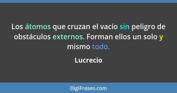 Los átomos que cruzan el vacío sin peligro de obstáculos externos. Forman ellos un solo y mismo todo.... - Lucrecio