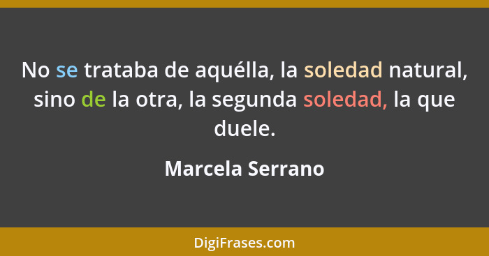 No se trataba de aquélla, la soledad natural, sino de la otra, la segunda soledad, la que duele.... - Marcela Serrano