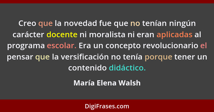 Creo que la novedad fue que no tenían ningún carácter docente ni moralista ni eran aplicadas al programa escolar. Era un concepto... - María Elena Walsh