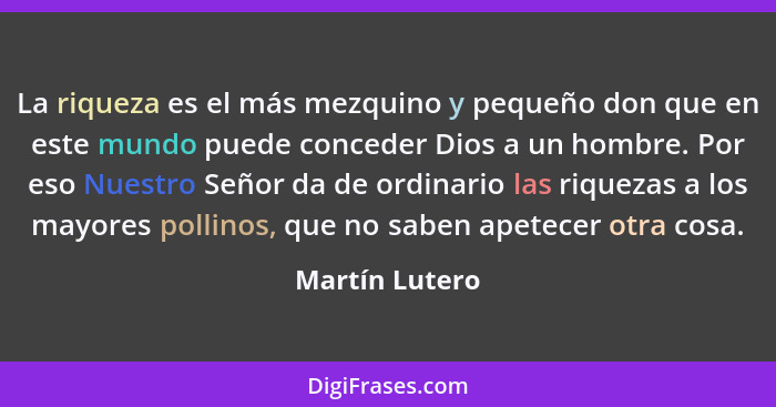 La riqueza es el más mezquino y pequeño don que en este mundo puede conceder Dios a un hombre. Por eso Nuestro Señor da de ordinario l... - Martín Lutero