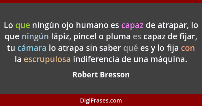 Lo que ningún ojo humano es capaz de atrapar, lo que ningún lápiz, pincel o pluma es capaz de fijar, tu cámara lo atrapa sin saber qu... - Robert Bresson