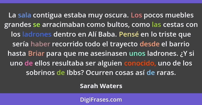 La sala contigua estaba muy oscura. Los pocos muebles grandes se arracimaban como bultos, como las cestas con los ladrones dentro en Al... - Sarah Waters