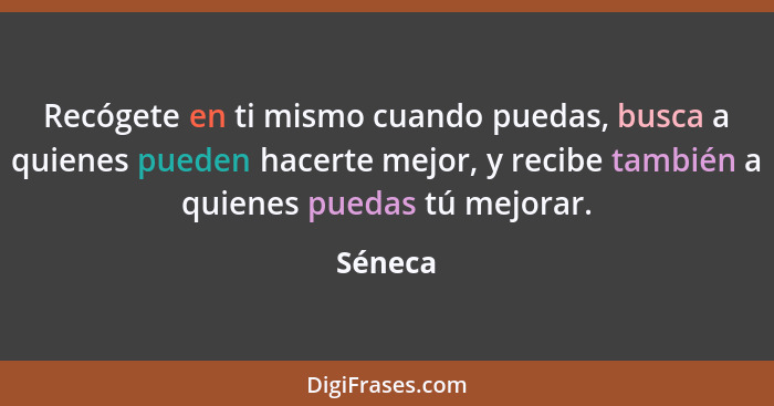 Recógete en ti mismo cuando puedas, busca a quienes pueden hacerte mejor, y recibe también a quienes puedas tú mejorar.... - Séneca