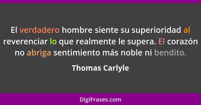 El verdadero hombre siente su superioridad al reverenciar lo que realmente le supera. El corazón no abriga sentimiento más noble ni b... - Thomas Carlyle