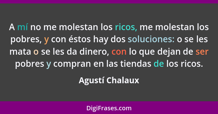 A mí no me molestan los ricos, me molestan los pobres, y con éstos hay dos soluciones: o se les mata o se les da dinero, con lo que d... - Agustí Chalaux