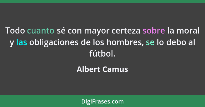 Todo cuanto sé con mayor certeza sobre la moral y las obligaciones de los hombres, se lo debo al fútbol.... - Albert Camus
