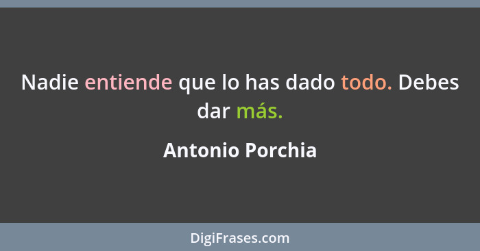 Nadie entiende que lo has dado todo. Debes dar más.... - Antonio Porchia