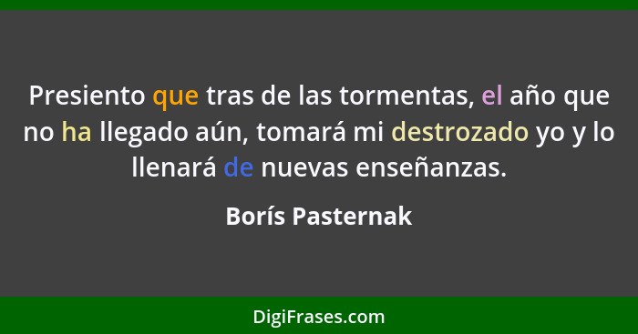 Presiento que tras de las tormentas, el año que no ha llegado aún, tomará mi destrozado yo y lo llenará de nuevas enseñanzas.... - Borís Pasternak