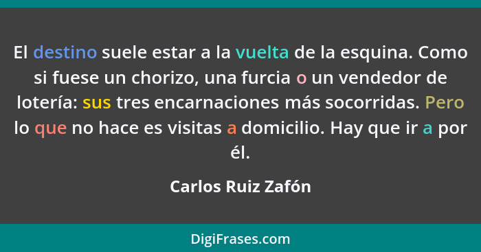 El destino suele estar a la vuelta de la esquina. Como si fuese un chorizo, una furcia o un vendedor de lotería: sus tres encarnac... - Carlos Ruiz Zafón