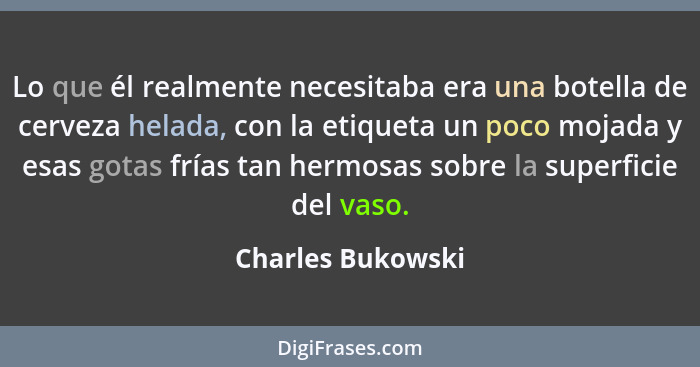 Lo que él realmente necesitaba era una botella de cerveza helada, con la etiqueta un poco mojada y esas gotas frías tan hermosas so... - Charles Bukowski