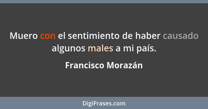 Muero con el sentimiento de haber causado algunos males a mi país.... - Francisco Morazán