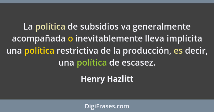La política de subsidios va generalmente acompañada o inevitablemente lleva implícita una política restrictiva de la producción, es de... - Henry Hazlitt