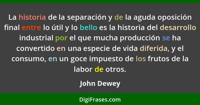 La historia de la separación y de la aguda oposición final entre lo útil y lo bello es la historia del desarrollo industrial por el que m... - John Dewey
